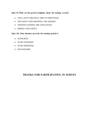 Ques 9)- What are the general complains about the training session?
 TAKE AWAY PRECIOUS TIME OF EMPLOYEES
 TOO MANY GAPS BETWEEN THE SESSION
 TRAINING SESSION ARE UNPLANNED
 BORING AND USEFUL
Ques 10)- Time duration given for the training period is:
 SUFFICIENT
 TO BE EXTENDED
 TO BE SHORTEND
 MANAGEABLE
THANKS FOR PARTICIPATING IN SURVEY
 