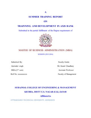A
SUMMER TRAINING REPORT
ON
TRAINNING AND DEVELOPMENT IN AXIS BANK
Submitted in the partial fulfillment of the Degree requirement of
MASTER OF BUSINESS ADMINISTRATION (MBA)
SESSION (2015-2016)
Submitted By: Faculty Guide:
Amrinder singh Mr. Kunal Chaudhary
MBA-(3rd sem) Assistant Professor
Roll No. xxxxxxxxxx Faculty of Management
SURAJMAL COLLEGE OF ENGINEERING & MANAGEMENT
KICHHA, DISTT U.S. NAGAR (U.K.) 263148
Affiliated to
UTTRAKHAND TECHNICAL UNIVERSITY, DEHRADUN
 