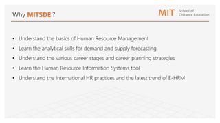 Why MITSDE ?
• Understand the basics of Human Resource Management
• Learn the analytical skills for demand and supply forecasting
• Understand the various career stages and career planning strategies
• Learn the Human Resource Information Systems tool
• Understand the International HR practices and the latest trend of E-HRM
 