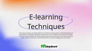 E-learning
Techniques
E-learning techniques use digital platforms to facilitate training programs, offering flexibility and
accessibility for employees. Methods include online courses, webinars, and interactive modules.
This form of training allows for self-paced learning and can be tailored to meet diverse learning
needs. It often incorporates multimedia elements to enhance engagement and retention.
 