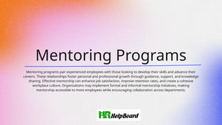 Mentoring Programs
Mentoring programs pair experienced employees with those looking to develop their skills and advance their
careers. These relationships foster personal and professional growth through guidance, support, and knowledge
sharing. Effective mentorship can enhance job satisfaction, improve retention rates, and create a cohesive
workplace culture. Organizations may implement formal and informal mentorship initiatives, making
mentorship accessible to more employees while encouraging collaboration across departments.
 