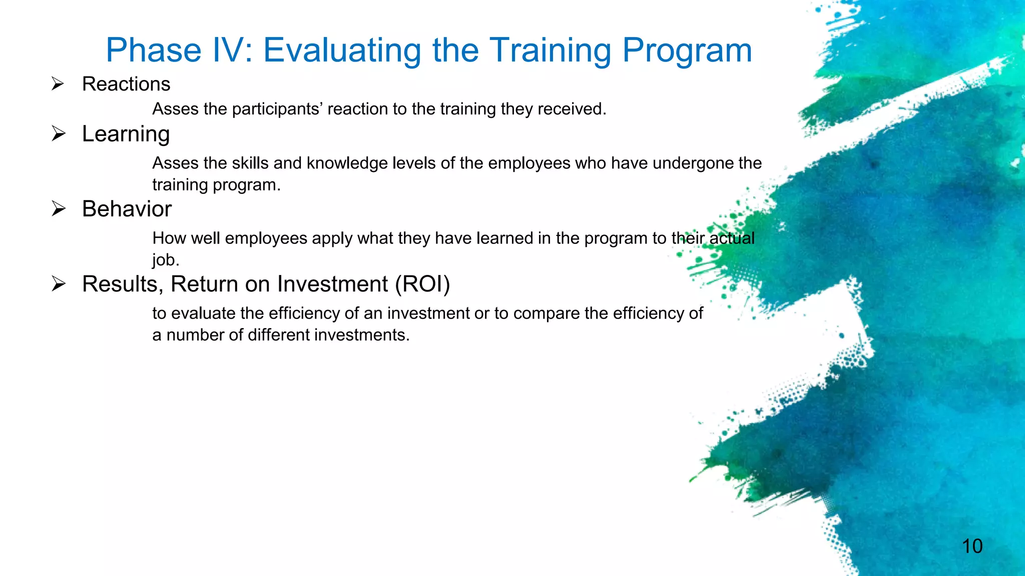 10
Phase IV: Evaluating the Training Program
 Reactions
Asses the participants’ reaction to the training they received.
 Learning
Asses the skills and knowledge levels of the employees who have undergone the
training program.
 Behavior
How well employees apply what they have learned in the program to their actual
job.
 Results, Return on Investment (ROI)
to evaluate the efficiency of an investment or to compare the efficiency of
a number of different investments.
 