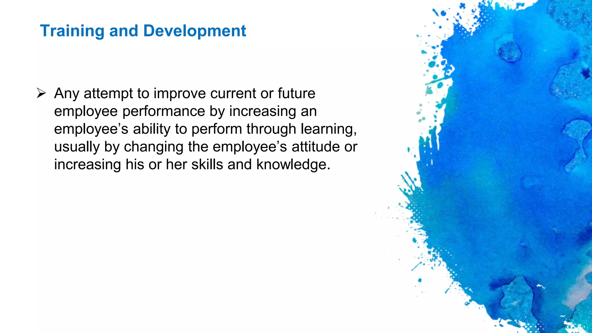 Training and Development
 Any attempt to improve current or future
employee performance by increasing an
employee’s ability to perform through learning,
usually by changing the employee’s attitude or
increasing his or her skills and knowledge.
 