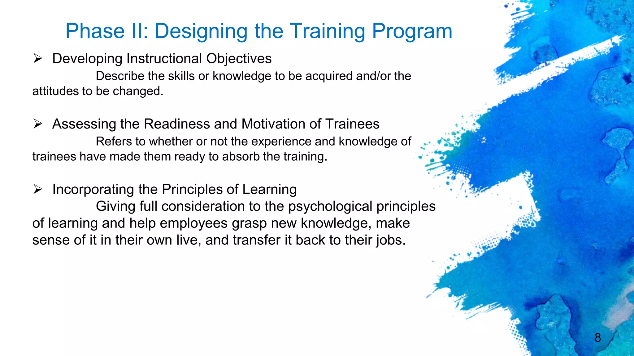 8
Phase II: Designing the Training Program
 Developing Instructional Objectives
Describe the skills or knowledge to be acquired and/or the
attitudes to be changed.
 Assessing the Readiness and Motivation of Trainees
Refers to whether or not the experience and knowledge of
trainees have made them ready to absorb the training.
 Incorporating the Principles of Learning
Giving full consideration to the psychological principles
of learning and help employees grasp new knowledge, make
sense of it in their own live, and transfer it back to their jobs.
 