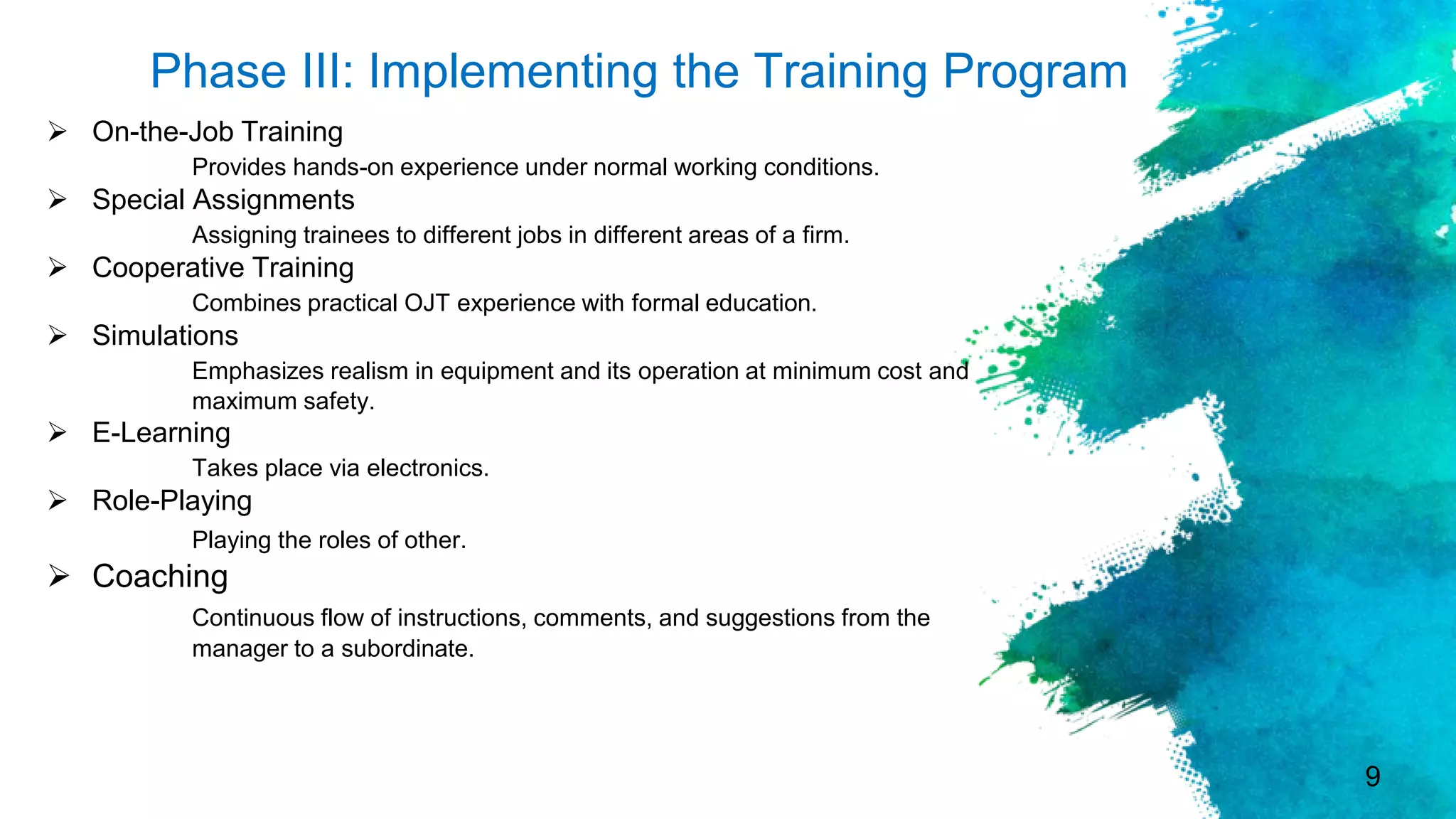 9
Phase III: Implementing the Training Program
 On-the-Job Training
Provides hands-on experience under normal working conditions.
 Special Assignments
Assigning trainees to different jobs in different areas of a firm.
 Cooperative Training
Combines practical OJT experience with formal education.
 Simulations
Emphasizes realism in equipment and its operation at minimum cost and
maximum safety.
 E-Learning
Takes place via electronics.
 Role-Playing
Playing the roles of other.
 Coaching
Continuous flow of instructions, comments, and suggestions from the
manager to a subordinate.
 