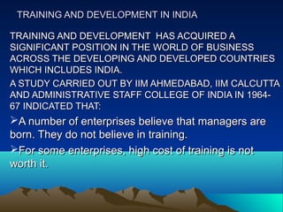 TRAINING AND DEVELOPMENT IN INDIATRAINING AND DEVELOPMENT IN INDIA
TRAINING AND DEVELOPMENT HAS ACQUIRED ATRAINING AND DEVELOPMENT HAS ACQUIRED A
SIGNIFICANT POSITION IN THE WORLD OF BUSINESSSIGNIFICANT POSITION IN THE WORLD OF BUSINESS
ACROSS THE DEVELOPING AND DEVELOPED COUNTRIESACROSS THE DEVELOPING AND DEVELOPED COUNTRIES
WHICH INCLUDES INDIA.WHICH INCLUDES INDIA.
A STUDY CARRIED OUT BY IIM AHMEDABAD, IIM CALCUTTAA STUDY CARRIED OUT BY IIM AHMEDABAD, IIM CALCUTTA
AND ADMINISTRATIVE STAFF COLLEGE OF INDIA IN 1964-AND ADMINISTRATIVE STAFF COLLEGE OF INDIA IN 1964-
67 INDICATED THAT:67 INDICATED THAT:
A number of enterprises believe that managers areA number of enterprises believe that managers are
born. They do not believe in training.born. They do not believe in training.
For some enterprises, high cost of training is notFor some enterprises, high cost of training is not
worth it.worth it.
 