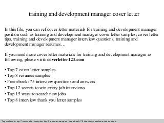 training and development manager cover letter 
In this file, you can ref cover letter materials for training and development manager 
position such as training and development manager cover letter samples, cover letter 
tips, training and development manager interview questions, training and 
development manager resumes… 
If you need more cover letter materials for training and development manager as 
following, please visit: coverletter123.com 
• Top 7 cover letter samples 
• Top 8 resumes samples 
• Free ebook: 75 interview questions and answers 
• Top 12 secrets to win every job interviews 
• Top 15 ways to search new jobs 
• Top 8 interview thank you letter samples 
Top materials: top 7 cover letter samples, top 8 Interview resumes samples, questions free and ebook: answers 75 – interview free download/ questions pdf and answers 
ppt file 
 