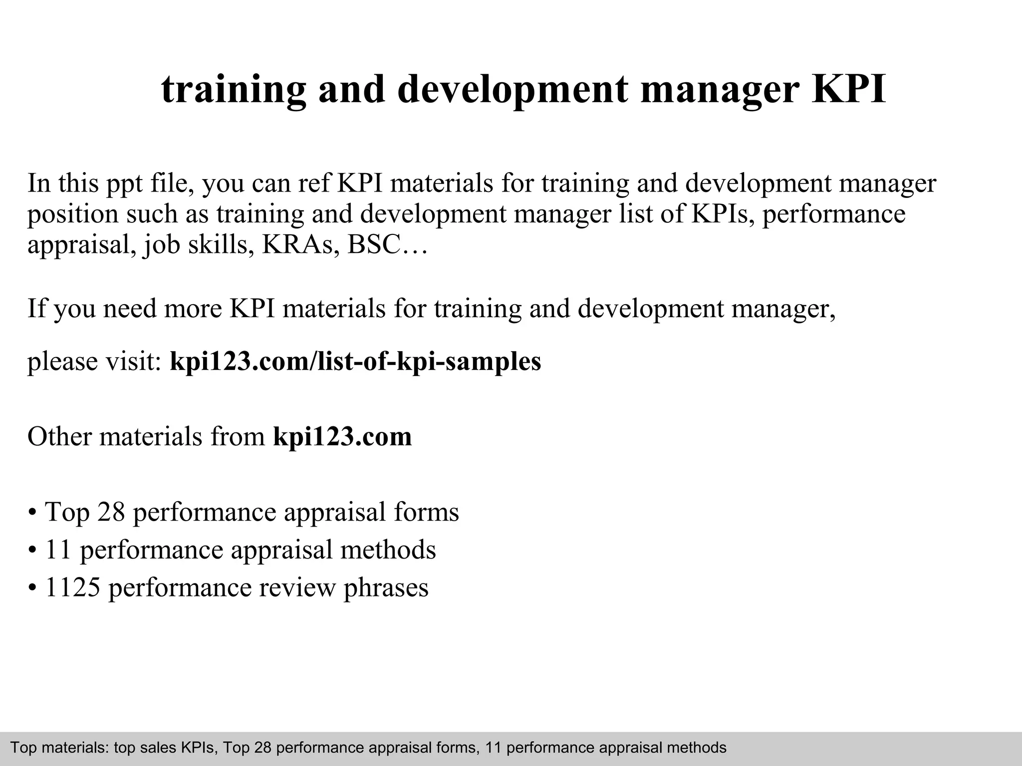 training and development manager KPI 
In this ppt file, you can ref KPI materials for training and development manager 
position such as training and development manager list of KPIs, performance 
appraisal, job skills, KRAs, BSC… 
If you need more KPI materials for training and development manager, 
please visit: kpi123.com/list-of-kpi-samples 
Other materials from kpi123.com 
• Top 28 performance appraisal forms 
• 11 performance appraisal methods 
• 1125 performance review phrases 
Top materials: top sales KPIs, Top 28 performance appraisal forms, 11 performance appraisal methods 
Interview questions and answers – free download/ pdf and ppt file 
 