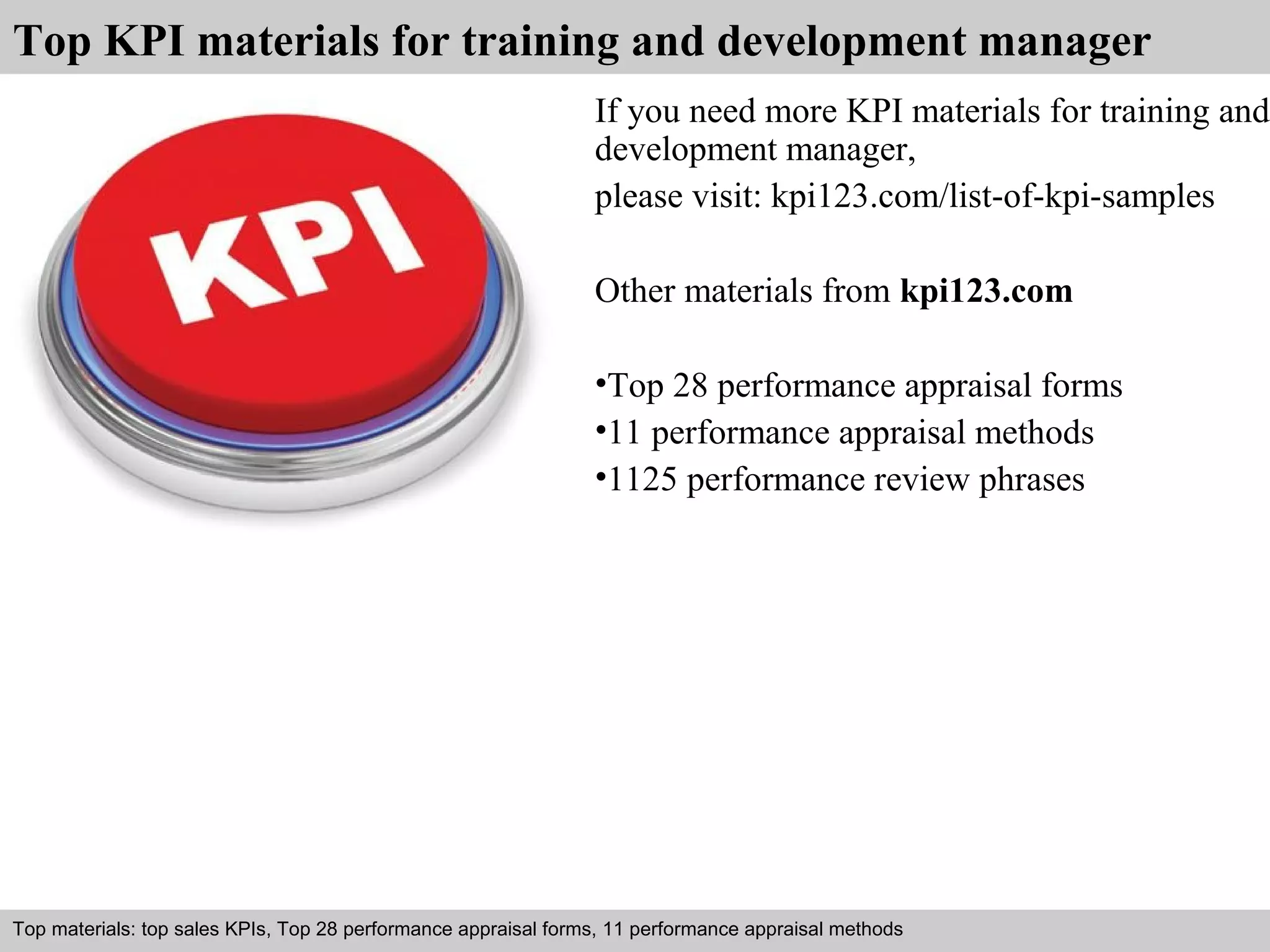 Top KPI materials for training and development manager 
If you need more KPI materials for training and 
development manager, 
please visit: kpi123.com/list-of-kpi-samples 
Other materials from kpi123.com 
•Top 28 performance appraisal forms 
•11 performance appraisal methods 
•1125 performance review phrases 
Top materials: top sales KPIs, Top 28 performance appraisal forms, 11 performance appraisal methods 
Interview questions and answers – free download/ pdf and ppt file 
 