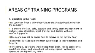 AREAS OF TRAINING PROGRAMS
1. Discipline in the Floor:
Discipline in floor is very important to create good work culture in
the company.
To ensure effective, safe, accurate and timely stock management to
include space allocation, stock transfer and dealing with non-
confirming product.
Operators may not be aware how to behave in the factory floor.
Supervisor is responsible to train such things to their operators and
helpers.
For example, operators should keep floor clean, keeps accessories
on defined place, and should not talk unnecessarily with other
operators during working hours.
 