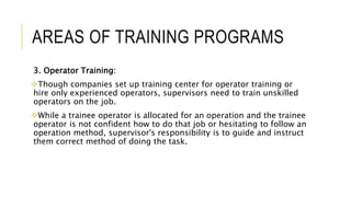 AREAS OF TRAINING PROGRAMS
3. Operator Training:
Though companies set up training center for operator training or
hire only experienced operators, supervisors need to train unskilled
operators on the job.
While a trainee operator is allocated for an operation and the trainee
operator is not confident how to do that job or hesitating to follow an
operation method, supervisor's responsibility is to guide and instruct
them correct method of doing the task.
 