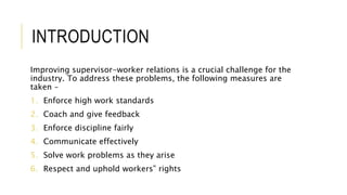 INTRODUCTION
Improving supervisor-worker relations is a crucial challenge for the
industry. To address these problems, the following measures are
taken –
1. Enforce high work standards
2. Coach and give feedback
3. Enforce discipline fairly
4. Communicate effectively
5. Solve work problems as they arise
6. Respect and uphold workers‟ rights
 