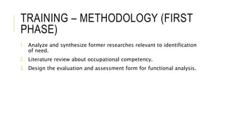 TRAINING – METHODOLOGY (FIRST
PHASE)
1. Analyze and synthesize former researches relevant to identification
of need.
2. Literature review about occupational competency.
3. Design the evaluation and assessment form for functional analysis.
 