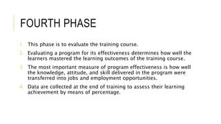 FOURTH PHASE
1. This phase is to evaluate the training course.
2. Evaluating a program for its effectiveness determines how well the
learners mastered the learning outcomes of the training course.
3. The most important measure of program effectiveness is how well
the knowledge, attitude, and skill delivered in the program were
transferred into jobs and employment opportunities.
4. Data are collected at the end of training to assess their learning
achievement by means of percentage.
 