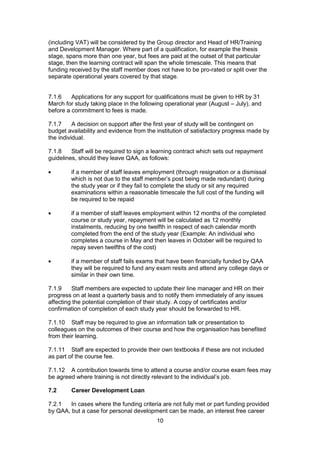 10
(including VAT) will be considered by the Group director and Head of HR/Training
and Development Manager. Where part of a qualification, for example the thesis
stage, spans more than one year, but fees are paid at the outset of that particular
stage, then the learning contract will span the whole timescale. This means that
funding received by the staff member does not have to be pro-rated or split over the
separate operational years covered by that stage.
7.1.6 Applications for any support for qualifications must be given to HR by 31
March for study taking place in the following operational year (August – July), and
before a commitment to fees is made.
7.1.7 A decision on support after the first year of study will be contingent on
budget availability and evidence from the institution of satisfactory progress made by
the individual.
7.1.8 Staff will be required to sign a learning contract which sets out repayment
guidelines, should they leave QAA, as follows:
if a member of staff leaves employment (through resignation or a dismissal
which is not due to the staff member’s post being made redundant) during
the study year or if they fail to complete the study or sit any required
examinations within a reasonable timescale the full cost of the funding will
be required to be repaid
if a member of staff leaves employment within 12 months of the completed
course or study year, repayment will be calculated as 12 monthly
instalments, reducing by one twelfth in respect of each calendar month
completed from the end of the study year (Example: An individual who
completes a course in May and then leaves in October will be required to
repay seven twelfths of the cost)
if a member of staff fails exams that have been financially funded by QAA
they will be required to fund any exam resits and attend any college days or
similar in their own time.
7.1.9 Staff members are expected to update their line manager and HR on their
progress on at least a quarterly basis and to notify them immediately of any issues
affecting the potential completion of their study. A copy of certificates and/or
confirmation of completion of each study year should be forwarded to HR.
7.1.10 Staff may be required to give an information talk or presentation to
colleagues on the outcomes of their course and how the organisation has benefited
from their learning.
7.1.11 Staff are expected to provide their own textbooks if these are not included
as part of the course fee.
7.1.12 A contribution towards time to attend a course and/or course exam fees may
be agreed where training is not directly relevant to the individual’s job.
7.2 Career Development Loan
7.2.1 In cases where the funding criteria are not fully met or part funding provided
by QAA, but a case for personal development can be made, an interest free career
 