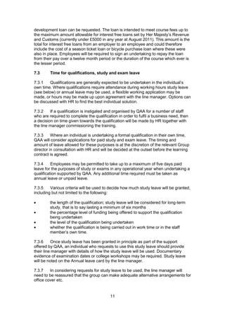 11
development loan can be requested. The loan is intended to meet course fees up to
the maximum amount allowable for interest free loans set by Her Majesty’s Revenue
and Customs (currently under £5000 in any year at August 2011). This amount is the
total for interest free loans from an employer to an employee and could therefore
include the cost of a season ticket loan or bicycle purchase loan where these were
also in place. Employees will be required to sign an undertaking to repay the loan
from their pay over a twelve month period or the duration of the course which ever is
the lesser period.
7.3 Time for qualifications, study and exam leave
7.3.1 Qualifications are generally expected to be undertaken in the individual’s
own time. Where qualifications require attendance during working hours study leave
(see below) or annual leave may be used, a flexible working application may be
made, or hours may be made up upon agreement with the line manager. Options can
be discussed with HR to find the best individual solution.
7.3.2 If a qualification is instigated and organised by QAA for a number of staff
who are required to complete the qualification in order to fulfil a business need, then
a decision on time given towards the qualification will be made by HR together with
the line manager commissioning the training.
7.3.3 Where an individual is undertaking a formal qualification in their own time,
QAA will consider applications for paid study and exam leave. The timing and
amount of leave allowed for these purposes is at the discretion of the relevant Group
director in consultation with HR and will be decided at the outset before the learning
contract is agreed.
7.3.4 Employees may be permitted to take up to a maximum of five days paid
leave for the purposes of study or exams in any operational year when undertaking a
qualification supported by QAA. Any additional time required must be taken as
annual leave or unpaid leave.
7.3.5 Various criteria will be used to decide how much study leave will be granted,
including but not limited to the following:
the length of the qualification; study leave will be considered for long-term
study, that is to say lasting a minimum of six months
the percentage level of funding being offered to support the qualification
being undertaken
the level of the qualification being undertaken
whether the qualification is being carried out in work time or in the staff
member’s own time.
7.3.6 Once study leave has been granted in principle as part of the support
offered by QAA, an individual who requests to use this study leave should provide
their line manager with details of how the study leave will be used. Documentary
evidence of examination dates or college workshops may be required. Study leave
will be noted on the Annual leave card by the line manager.
7.3.7 In considering requests for study leave to be used, the line manager will
need to be reassured that the group can make adequate alternative arrangements for
office cover etc.
 