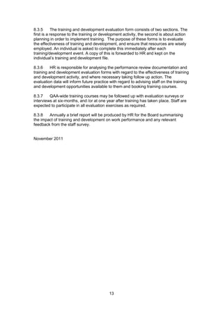 13
8.3.5 The training and development evaluation form consists of two sections. The
first is a response to the training or development activity, the second is about action
planning in order to implement training. The purpose of these forms is to evaluate
the effectiveness of training and development, and ensure that resources are wisely
employed. An individual is asked to complete this immediately after each
training/development event. A copy of this is forwarded to HR and kept on the
individual’s training and development file.
8.3.6 HR is responsible for analysing the performance review documentation and
training and development evaluation forms with regard to the effectiveness of training
and development activity, and where necessary taking follow up action. The
evaluation data will inform future practice with regard to advising staff on the training
and development opportunities available to them and booking training courses.
8.3.7 QAA-wide training courses may be followed up with evaluation surveys or
interviews at six-months, and /or at one year after training has taken place. Staff are
expected to participate in all evaluation exercises as required.
8.3.8 Annually a brief report will be produced by HR for the Board summarising
the impact of training and development on work performance and any relevant
feedback from the staff survey.
November 2011
 
