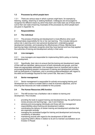 5
1.3 Processes by which people learn
1.3.1 There are various ways in which a person might learn, for example by
listening, reading, observing or seeking feedback. Colleagues are encouraged to
recognise the different means by which they learn and make best use of those which
suit to their own style of learning. Examples of the processes by which people learn
are given in Appendix 1b.
2 Responsibilities
2.1 The individual
2.1.1 The process of training and development is most effective when each
individual takes responsibility for his or her own learning. This includes taking an
active role in planning one’s own personal development, undertaking agreed
development activities, and evaluating the effectiveness of these. Maintaining a
learning log helps individuals recognise what they have learned and how they applied
the outcomes of training and development activity in their work.
2.2 Line managers
2.2.1 Line managers are responsible for implementing QAA’s policy on training
and development.
2.2.2 Specifically, their role is to ensure that the training and development needs
of their staff are identified, taking account of both individuals and groups, and that
these are appropriately addressed. Line managers have an important part to play in
encouraging/facilitating people’s involvement in training and development activities,
both as participants or organisers, and in providing guidance/feedback with regard to
the skills and knowledge required for their current role. Also see 5.3 below.
2.3 Senior management
2.3.1 Senior management is responsible for actively encouraging training and
development as a means to enable QAA to meet its business objectives, and for
ensuring that resources are made available for this purpose.
2.4 The Human Resources (HR) function
2.4.1 The HR function has a facilitation role in relation to training and
development. This includes:
providing the tools to support training and development (eg, the performance
review process and learning logs – see 3 and 4 below).
advising and encouraging individuals and those with line management
responsibilities about training and development matters
coordinating the delivery of certain training and development activities that
are organised centrally
managing the centralised budget for training and development and ensuring
consistency of allocation
maintaining records with regard to the development of QAA staff
supporting QAA’s efforts in relation to its aim to maintain accreditation as an
Investor in People
 