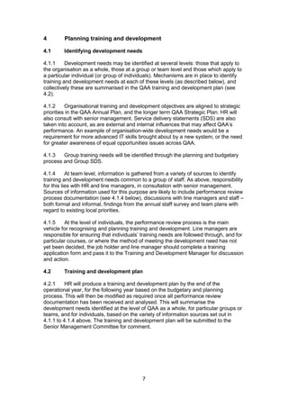 7
4 Planning training and development
4.1 Identifying development needs
4.1.1 Development needs may be identified at several levels: those that apply to
the organisation as a whole, those at a group or team level and those which apply to
a particular individual (or group of individuals). Mechanisms are in place to identify
training and development needs at each of these levels (as described below), and
collectively these are summarised in the QAA training and development plan (see
4.2).
4.1.2 Organisational training and development objectives are aligned to strategic
priorities in the QAA Annual Plan, and the longer term QAA Strategic Plan. HR will
also consult with senior management. Service delivery statements (SDS) are also
taken into account, as are external and internal influences that may affect QAA’s
performance. An example of organisation-wide development needs would be a
requirement for more advanced IT skills brought about by a new system, or the need
for greater awareness of equal opportunities issues across QAA.
4.1.3 Group training needs will be identified through the planning and budgetary
process and Group SDS.
4.1.4 At team level, information is gathered from a variety of sources to identify
training and development needs common to a group of staff. As above, responsibility
for this lies with HR and line managers, in consultation with senior management.
Sources of information used for this purpose are likely to include performance review
process documentation (see 4.1.4 below), discussions with line managers and staff –
both formal and informal, findings from the annual staff survey and team plans with
regard to existing local priorities.
4.1.5 At the level of individuals, the performance review process is the main
vehicle for recognising and planning training and development. Line managers are
responsible for ensuring that individuals’ training needs are followed through, and for
particular courses, or where the method of meeting the development need has not
yet been decided, the job holder and line manager should complete a training
application form and pass it to the Training and Development Manager for discussion
and action.
4.2 Training and development plan
4.2.1 HR will produce a training and development plan by the end of the
operational year, for the following year based on the budgetary and planning
process. This will then be modified as required once all performance review
documentation has been received and analysed. This will summarise the
development needs identified at the level of QAA as a whole, for particular groups or
teams, and for individuals, based on the variety of information sources set out in
4.1.1 to 4.1.4 above. The training and development plan will be submitted to the
Senior Management Committee for comment.
 
