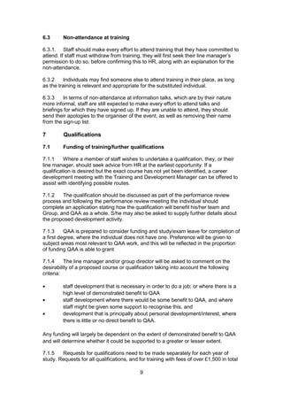 9
6.3 Non-attendance at training
6.3.1. Staff should make every effort to attend training that they have committed to
attend. If staff must withdraw from training, they will first seek their line manager’s
permission to do so, before confirming this to HR, along with an explanation for the
non-attendance.
6.3.2 Individuals may find someone else to attend training in their place, as long
as the training is relevant and appropriate for the substituted individual.
6.3.3 In terms of non-attendance at information talks, which are by their nature
more informal, staff are still expected to make every effort to attend talks and
briefings for which they have signed up. If they are unable to attend, they should
send their apologies to the organiser of the event, as well as removing their name
from the sign-up list.
7 Qualifications
7.1 Funding of training/further qualifications
7.1.1 Where a member of staff wishes to undertake a qualification, they, or their
line manager, should seek advice from HR at the earliest opportunity. If a
qualification is desired but the exact course has not yet been identified, a career
development meeting with the Training and Development Manager can be offered to
assist with identifying possible routes.
7.1.2 The qualification should be discussed as part of the performance review
process and following the performance review meeting the individual should
complete an application stating how the qualification will benefit his/her team and
Group, and QAA as a whole. S/he may also be asked to supply further details about
the proposed development activity.
7.1.3 QAA is prepared to consider funding and study/exam leave for completion of
a first degree, where the individual does not have one. Preference will be given to
subject areas most relevant to QAA work, and this will be reflected in the proportion
of funding QAA is able to grant
7.1.4 The line manager and/or group director will be asked to comment on the
desirability of a proposed course or qualification taking into account the following
criteria:
staff development that is necessary in order to do a job; or where there is a
high level of demonstrated benefit to QAA
staff development where there would be some benefit to QAA, and where
staff might be given some support to recognise this, and
development that is principally about personal development/interest, where
there is little or no direct benefit to QAA.
Any funding will largely be dependent on the extent of demonstrated benefit to QAA
and will determine whether it could be supported to a greater or lesser extent.
7.1.5 Requests for qualifications need to be made separately for each year of
study. Requests for all qualifications, and for training with fees of over £1,500 in total
 