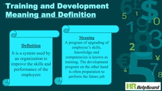 Training and Development
Meaning and Definition
4
Definition
It is a system used by
an organization to
improve the skills and
performance of the
employees
Meaning
A program of upgrading of
employee’s skills,
knowledge and
competencies is known as
training. The development
program on the other hand
is often preparation to
perform the future job
 