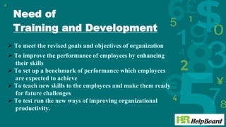 Need of
Training and Development
6
 To meet the revised goals and objectives of organization
 To improve the performance of employees by enhancing
their skills
 To set up a benchmark of performance which employees
are expected to achieve
 To teach new skills to the employees and make them ready
for future challenges
 To test run the new ways of improving organizational
productivity.
 