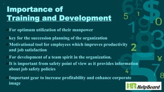 Importance of
Training and Development
7
For optimum utilization of their manpower
key for the succession planning of the organization
Motivational tool for employees which improves productivity
and job satisfaction
For development of a team spirit in the organization.
It is important from safety point of view as it provides information
about job safety policies
Important gear to increase profitability and enhance corporate
image
 