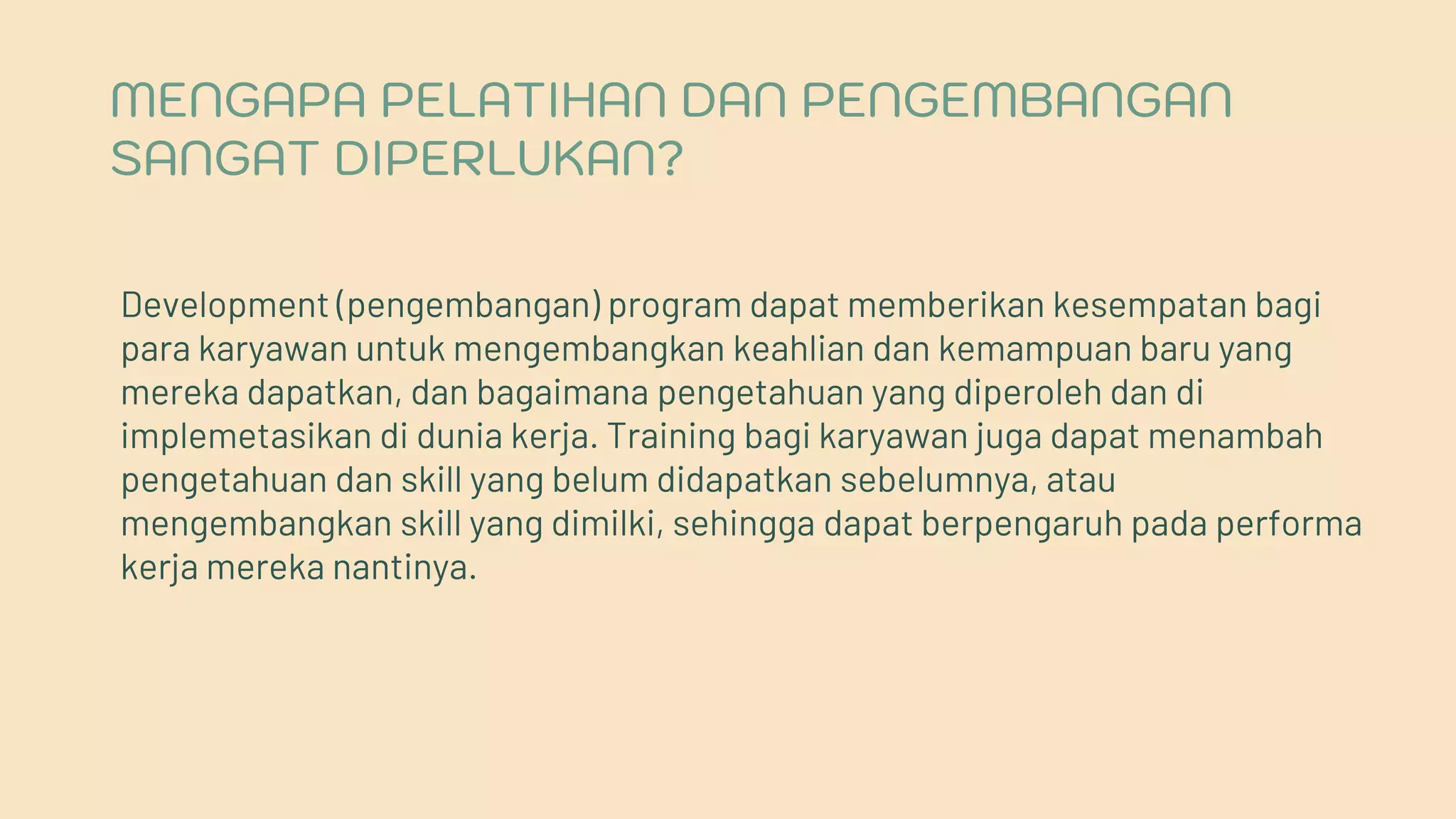 MENGAPA PELATIHAN DAN PENGEMBANGAN
SANGAT DIPERLUKAN?
Development (pengembangan) program dapat memberikan kesempatan bagi
para karyawan untuk mengembangkan keahlian dan kemampuan baru yang
mereka dapatkan, dan bagaimana pengetahuan yang diperoleh dan di
implemetasikan di dunia kerja. Training bagi karyawan juga dapat menambah
pengetahuan dan skill yang belum didapatkan sebelumnya, atau
mengembangkan skill yang dimilki, sehingga dapat berpengaruh pada performa
kerja mereka nantinya.
 