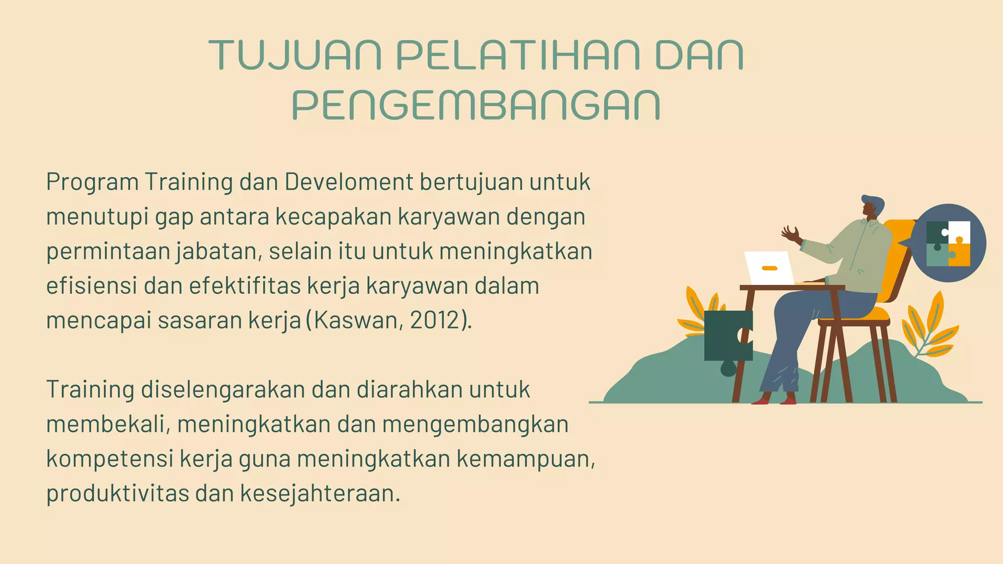 Program Training dan Develoment bertujuan untuk
menutupi gap antara kecapakan karyawan dengan
permintaan jabatan, selain itu untuk meningkatkan
efisiensi dan efektifitas kerja karyawan dalam
mencapai sasaran kerja (Kaswan, 2012).
Training diselengarakan dan diarahkan untuk
membekali, meningkatkan dan mengembangkan
kompetensi kerja guna meningkatkan kemampuan,
produktivitas dan kesejahteraan.
TUJUAN PELATIHAN DAN
PENGEMBANGAN
 