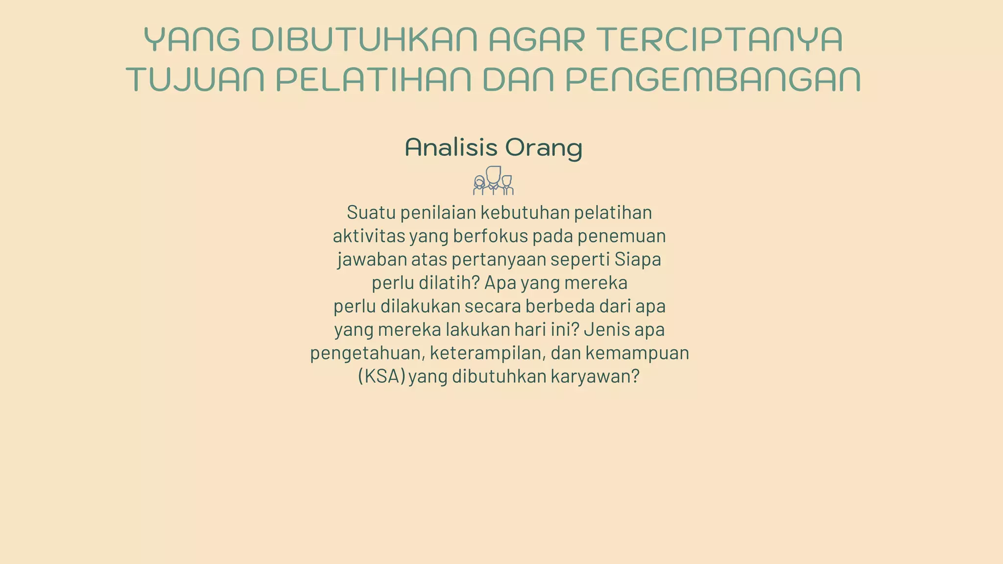 Analisis Orang
Suatu penilaian kebutuhan pelatihan
aktivitas yang berfokus pada penemuan
jawaban atas pertanyaan seperti Siapa
perlu dilatih? Apa yang mereka
perlu dilakukan secara berbeda dari apa
yang mereka lakukan hari ini? Jenis apa
pengetahuan, keterampilan, dan kemampuan
(KSA) yang dibutuhkan karyawan?
YANG DIBUTUHKAN AGAR TERCIPTANYA
TUJUAN PELATIHAN DAN PENGEMBANGAN
 
