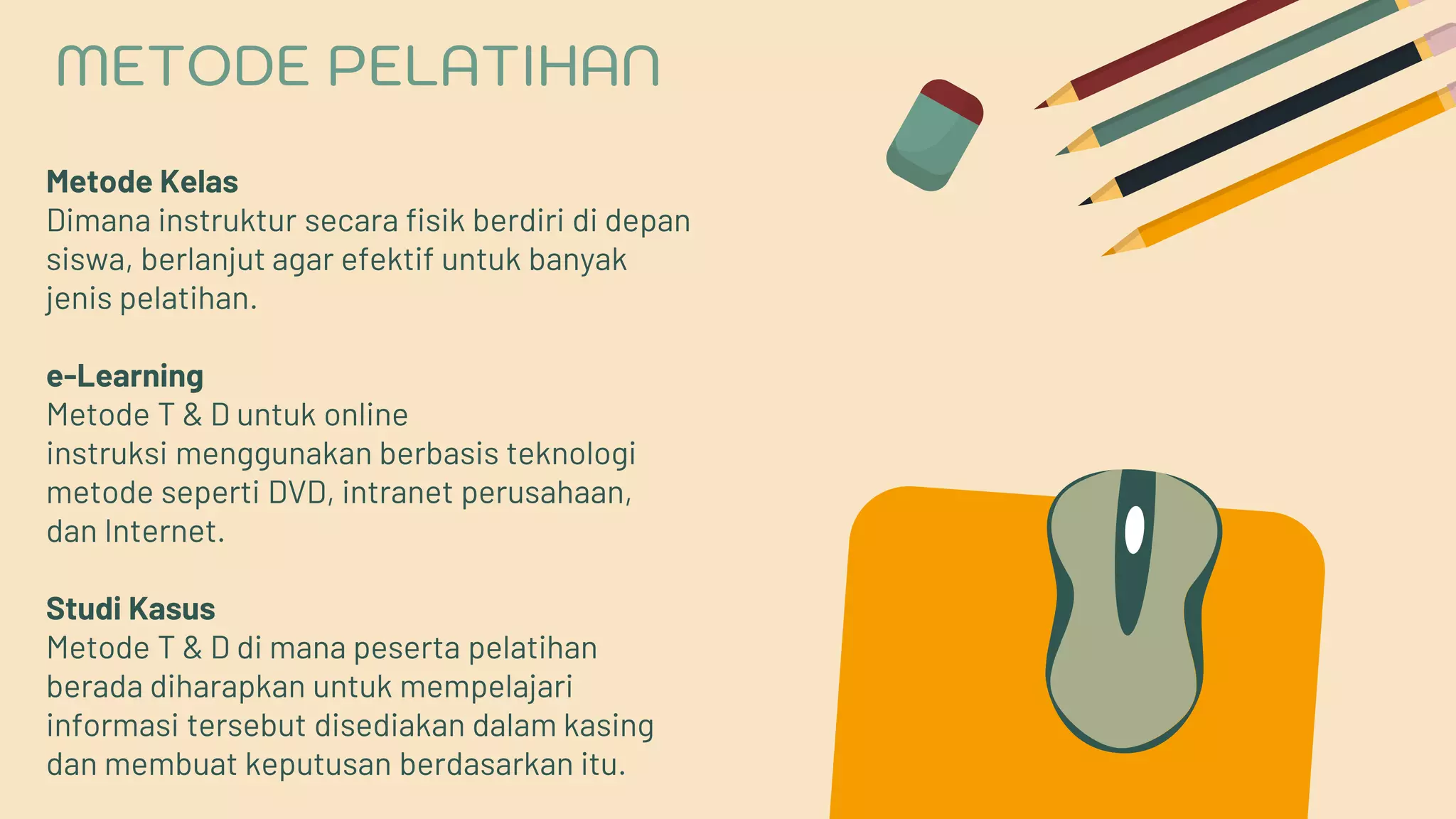 Metode Kelas
Dimana instruktur secara fisik berdiri di depan
siswa, berlanjut agar efektif untuk banyak
jenis pelatihan.
e-Learning
Metode T & D untuk online
instruksi menggunakan berbasis teknologi
metode seperti DVD, intranet perusahaan,
dan Internet.
Studi Kasus
Metode T & D di mana peserta pelatihan
berada diharapkan untuk mempelajari
informasi tersebut disediakan dalam kasing
dan membuat keputusan berdasarkan itu.
METODE PELATIHAN
 