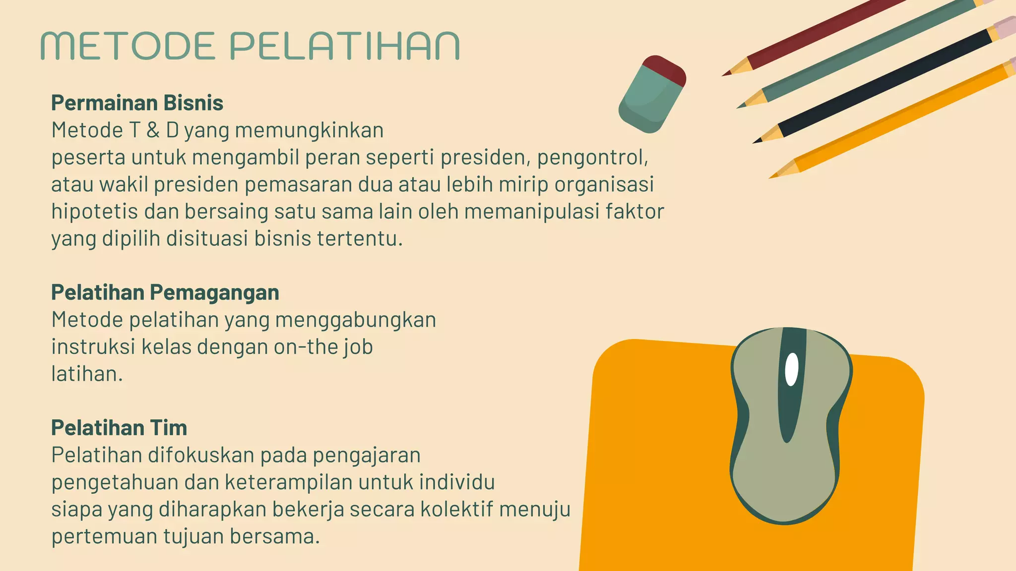 Permainan Bisnis
Metode T & D yang memungkinkan
peserta untuk mengambil peran seperti presiden, pengontrol,
atau wakil presiden pemasaran dua atau lebih mirip organisasi
hipotetis dan bersaing satu sama lain oleh memanipulasi faktor
yang dipilih disituasi bisnis tertentu.
Pelatihan Pemagangan
Metode pelatihan yang menggabungkan
instruksi kelas dengan on-the job
latihan.
Pelatihan Tim
Pelatihan difokuskan pada pengajaran
pengetahuan dan keterampilan untuk individu
siapa yang diharapkan bekerja secara kolektif menuju
pertemuan tujuan bersama.
METODE PELATIHAN
 