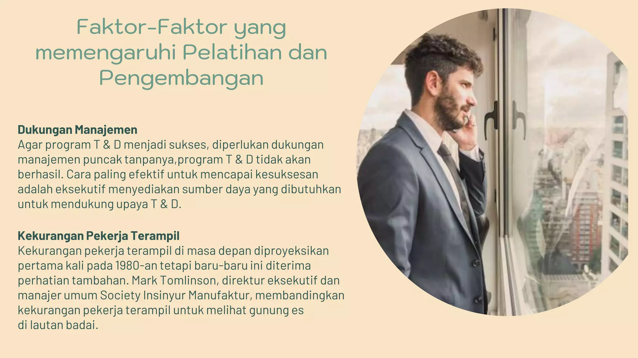 Faktor-Faktor yang
memengaruhi Pelatihan dan
Pengembangan
Dukungan Manajemen
Agar program T & D menjadi sukses, diperlukan dukungan
manajemen puncak tanpanya,program T & D tidak akan
berhasil. Cara paling efektif untuk mencapai kesuksesan
adalah eksekutif menyediakan sumber daya yang dibutuhkan
untuk mendukung upaya T & D.
Kekurangan Pekerja Terampil
Kekurangan pekerja terampil di masa depan diproyeksikan
pertama kali pada 1980-an tetapi baru-baru ini diterima
perhatian tambahan. Mark Tomlinson, direktur eksekutif dan
manajer umum Society Insinyur Manufaktur, membandingkan
kekurangan pekerja terampil untuk melihat gunung es
di lautan badai.
 