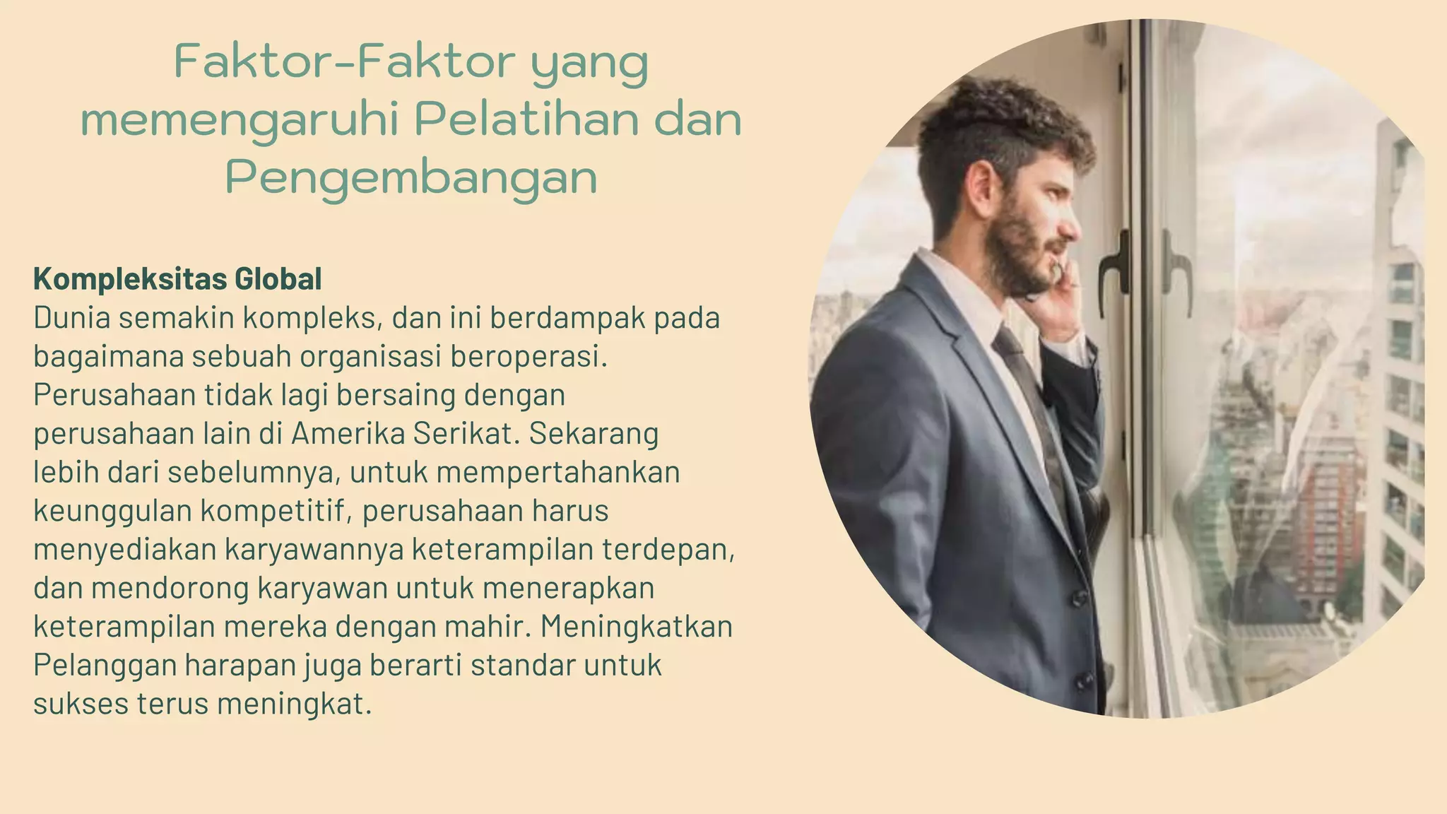 Kompleksitas Global
Dunia semakin kompleks, dan ini berdampak pada
bagaimana sebuah organisasi beroperasi.
Perusahaan tidak lagi bersaing dengan
perusahaan lain di Amerika Serikat. Sekarang
lebih dari sebelumnya, untuk mempertahankan
keunggulan kompetitif, perusahaan harus
menyediakan karyawannya keterampilan terdepan,
dan mendorong karyawan untuk menerapkan
keterampilan mereka dengan mahir. Meningkatkan
Pelanggan harapan juga berarti standar untuk
sukses terus meningkat.
Faktor-Faktor yang
memengaruhi Pelatihan dan
Pengembangan
 