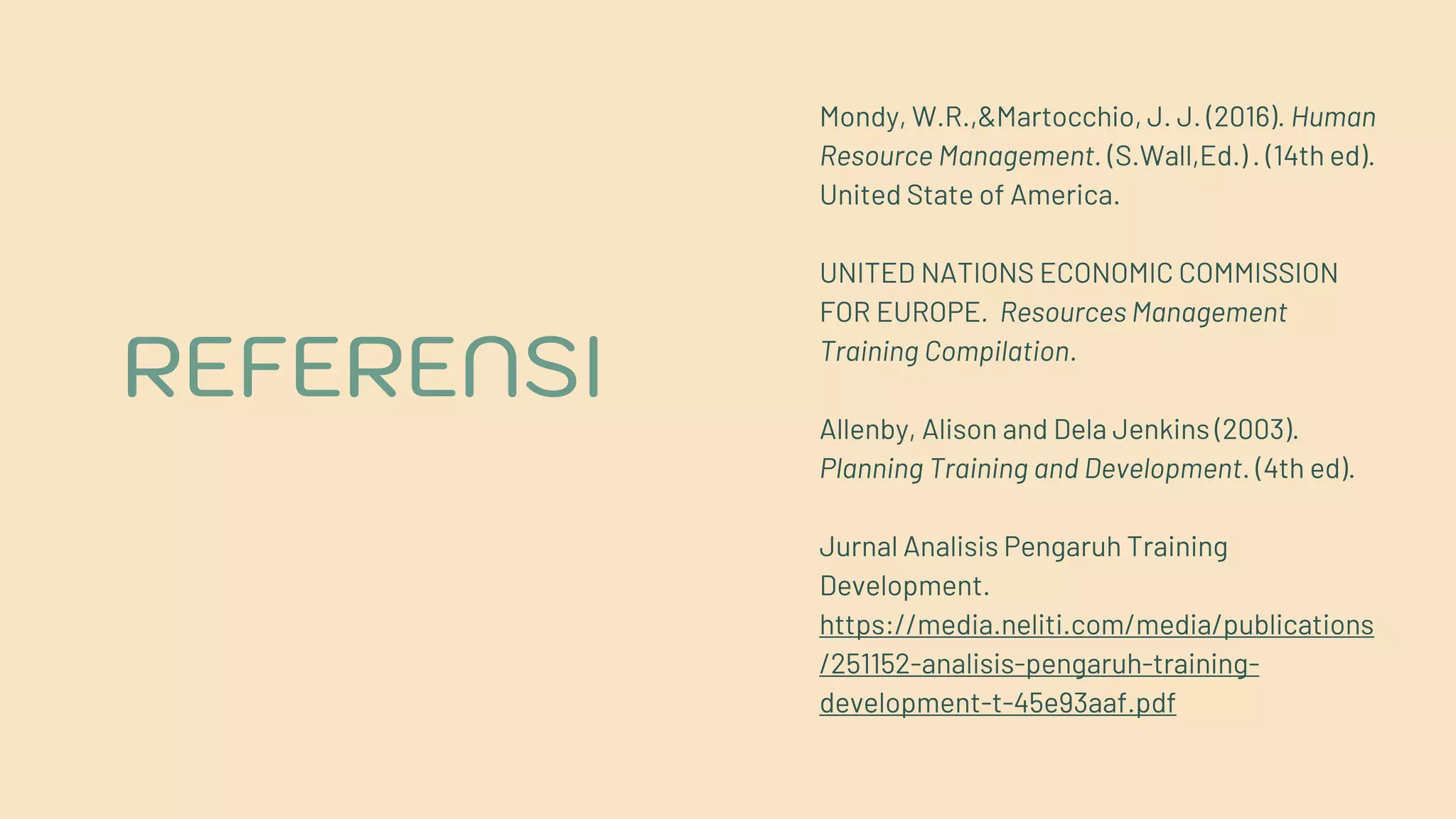 REFERENSI
Mondy, W.R.,&Martocchio, J. J. (2016). Human
Resource Management. (S.Wall,Ed.) . (14th ed).
United State of America.
UNITED NATIONS ECONOMIC COMMISSION
FOR EUROPE. Resources Management
Training Compilation.
Allenby, Alison and Dela Jenkins (2003).
Planning Training and Development. (4th ed).
Jurnal Analisis Pengaruh Training
Development.
https://media.neliti.com/media/publications
/251152-analisis-pengaruh-training-
development-t-45e93aaf.pdf
 