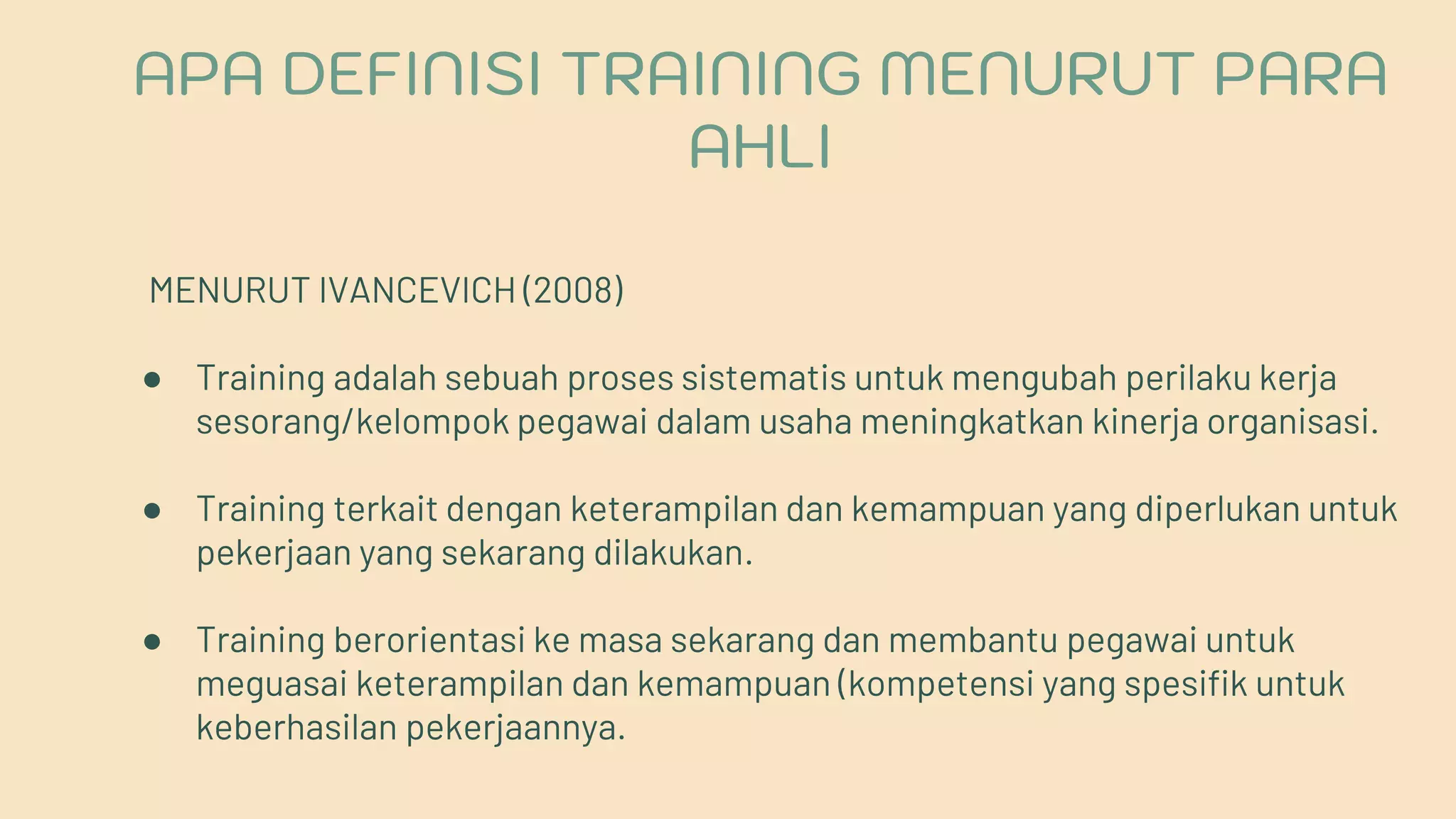 MENURUT IVANCEVICH (2008)
● Training adalah sebuah proses sistematis untuk mengubah perilaku kerja
sesorang/kelompok pegawai dalam usaha meningkatkan kinerja organisasi.
● Training terkait dengan keterampilan dan kemampuan yang diperlukan untuk
pekerjaan yang sekarang dilakukan.
● Training berorientasi ke masa sekarang dan membantu pegawai untuk
meguasai keterampilan dan kemampuan (kompetensi yang spesifik untuk
keberhasilan pekerjaannya.
APA DEFINISI TRAINING MENURUT PARA
AHLI
 
