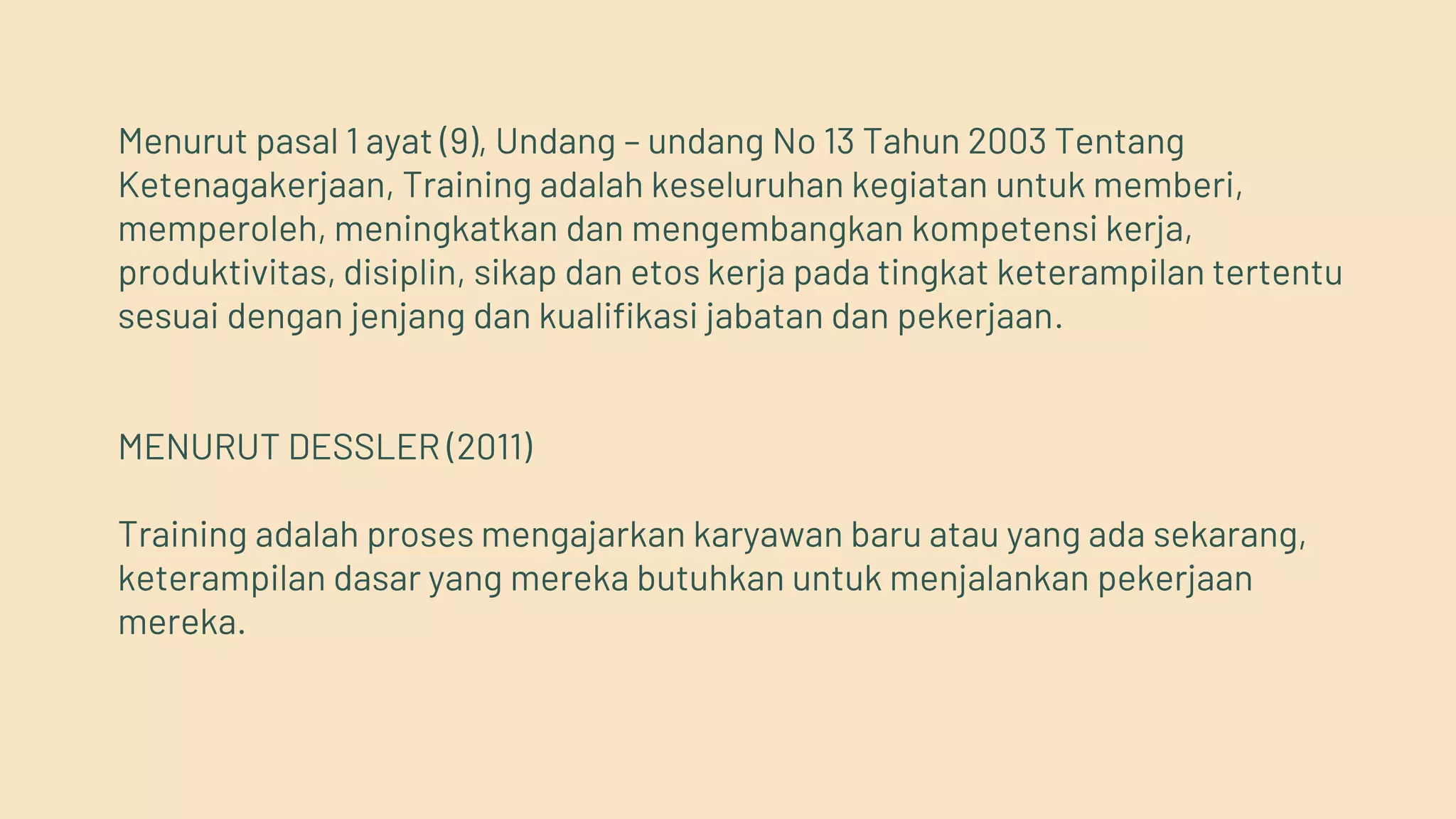 Menurut pasal 1 ayat (9), Undang – undang No 13 Tahun 2003 Tentang
Ketenagakerjaan, Training adalah keseluruhan kegiatan untuk memberi,
memperoleh, meningkatkan dan mengembangkan kompetensi kerja,
produktivitas, disiplin, sikap dan etos kerja pada tingkat keterampilan tertentu
sesuai dengan jenjang dan kualifikasi jabatan dan pekerjaan.
MENURUT DESSLER (2011)
Training adalah proses mengajarkan karyawan baru atau yang ada sekarang,
keterampilan dasar yang mereka butuhkan untuk menjalankan pekerjaan
mereka.
 