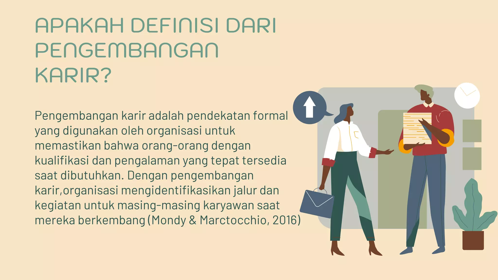 Pengembangan karir adalah pendekatan formal
yang digunakan oleh organisasi untuk
memastikan bahwa orang-orang dengan
kualifikasi dan pengalaman yang tepat tersedia
saat dibutuhkan. Dengan pengembangan
karir,organisasi mengidentifikasikan jalur dan
kegiatan untuk masing-masing karyawan saat
mereka berkembang (Mondy & Marctocchio, 2016)
APAKAH DEFINISI DARI
PENGEMBANGAN
KARIR?
 