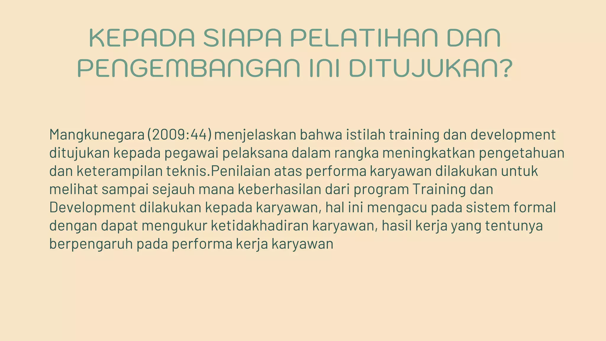 Mangkunegara (2009:44) menjelaskan bahwa istilah training dan development
ditujukan kepada pegawai pelaksana dalam rangka meningkatkan pengetahuan
dan keterampilan teknis.Penilaian atas performa karyawan dilakukan untuk
melihat sampai sejauh mana keberhasilan dari program Training dan
Development dilakukan kepada karyawan, hal ini mengacu pada sistem formal
dengan dapat mengukur ketidakhadiran karyawan, hasil kerja yang tentunya
berpengaruh pada performa kerja karyawan
KEPADA SIAPA PELATIHAN DAN
PENGEMBANGAN INI DITUJUKAN?
 
