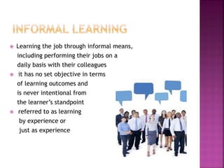  Learning the job through informal means,
including performing their jobs on a
daily basis with their colleagues
 it has no set objective in terms
of learning outcomes and
is never intentional from
the learner’s standpoint
 referred to as learning
by experience or
just as experience
 