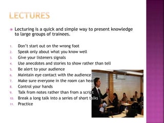 Lecturing is a quick and simple way to present knowledge
to large groups of trainees.
1. Don’t start out on the wrong foot
2. Speak only about what you know well
3. Give your listeners signals
4. Use anecdotes and stories to show rather than tell
5. Be alert to your audience
6. Maintain eye contact with the audience
7. Make sure everyone in the room can hear
8. Control your hands
9. Talk from notes rather than from a script
10. Break a long talk into a series of short talks
11. Practice
 