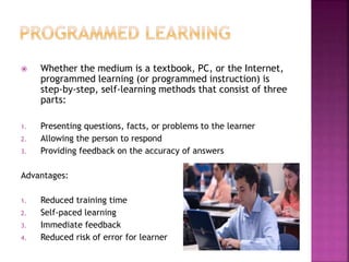  Whether the medium is a textbook, PC, or the Internet,
programmed learning (or programmed instruction) is
step-by-step, self-learning methods that consist of three
parts:
1. Presenting questions, facts, or problems to the learner
2. Allowing the person to respond
3. Providing feedback on the accuracy of answers
Advantages:
1. Reduced training time
2. Self-paced learning
3. Immediate feedback
4. Reduced risk of error for learner
 