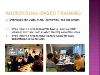  Techniques like DVDs, films, PowerPoint, and audiotapes
1. When there is a need to illustrate how to follow a certain
sequence over time, such as when teaching a machine repair
2. When there is a need to show trainees events not easily
demonstrable in live lectures.
 