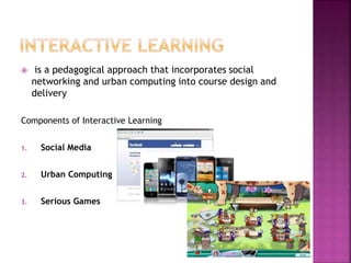  is a pedagogical approach that incorporates social
networking and urban computing into course design and
delivery
Components of Interactive Learning
1. Social Media
2. Urban Computing
3. Serious Games
 