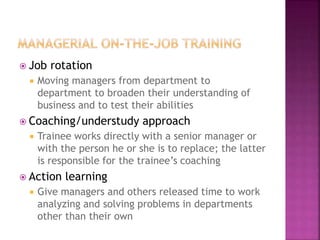  Job rotation
 Moving managers from department to
department to broaden their understanding of
business and to test their abilities
 Coaching/understudy approach
 Trainee works directly with a senior manager or
with the person he or she is to replace; the latter
is responsible for the trainee’s coaching
 Action learning
 Give managers and others released time to work
analyzing and solving problems in departments
other than their own
 