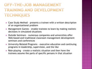  Case Study Method – presents a trainee with a written description
of an organizational problem
 Management Games – enable trainees to learn by making realistic
decisions in simulated situations
 Outside Seminars – numerous companies and universities offer
Web-based and traditional classroom management development
seminars and conferences
 University-Related Programs – executive education and continuing
programs in leadership, supervision, and the like
 Role-playing – create a realistic situation and then have the
trainees assume the parts of specific persons in that situation
 