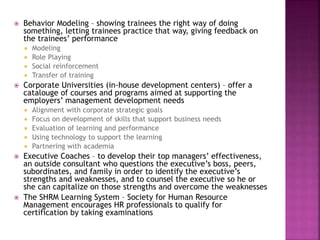  Behavior Modeling – showing trainees the right way of doing
something, letting trainees practice that way, giving feedback on
the trainees’ performance
 Modeling
 Role Playing
 Social reinforcement
 Transfer of training
 Corporate Universities (in-house development centers) – offer a
catalouge of courses and programs aimed at supporting the
employers’ management development needs
 Alignment with corporate strategic goals
 Focus on development of skills that support business needs
 Evaluation of learning and performance
 Using technology to support the learning
 Partnering with academia
 Executive Coaches – to develop their top managers’ effectiveness,
an outside consultant who questions the executive’s boss, peers,
subordinates, and family in order to identify the executive’s
strengths and weaknesses, and to counsel the executive so he or
she can capitalize on those strengths and overcome the weaknesses
 The SHRM Learning System – Society for Human Resource
Management encourages HR professionals to qualify for
certification by taking examinations
 