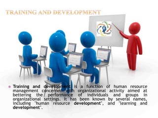 Training and development is a function of human resource
management concerned with organizational activity aimed at
bettering the performance of individuals and groups in
organizational settings. It has been known by several names,
including "human resource development", and "learning and
development".
 