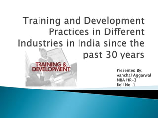 Training and Development Practices in Different Industries in India since the past 30 years Presented By: AanchalAggarwal MBA HR-3 Roll No. 1 