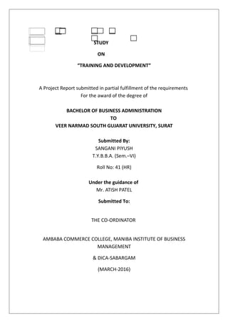 A
STUDY
ON
“TRAINING AND DEVELOPMENT”
A Project Report submitted in partial fulfillment of the requirements
For the award of the degree of
BACHELOR OF BUSINESS ADMINISTRATION
TO
VEER NARMAD SOUTH GUJARAT UNIVERSITY, SURAT
Submitted By:
SANGANI PIYUSH
T.Y.B.B.A. (Sem.–VI)
Roll No: 41 (HR)
Under the guidance of
Mr. ATISH PATEL
Submitted To:
THE CO-ORDINATOR
AMBABA COMMERCE COLLEGE, MANIBA INSTITUTE OF BUSINESS
MANAGEMENT
& DICA-SABARGAM
(MARCH-2016)
 